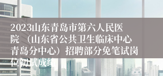 2023山东青岛市第六人民医院 （山东省公共卫生临床中心青岛分中心）招聘部分免笔试岗位初试成绩