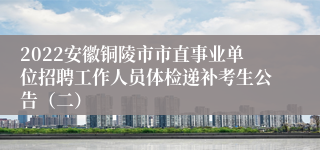 2022安徽铜陵市市直事业单位招聘工作人员体检递补考生公告（二）