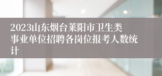 2023山东烟台莱阳市卫生类事业单位招聘各岗位报考人数统计