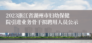 2023浙江省湖州市妇幼保健院引进业务骨干拟聘用人员公示