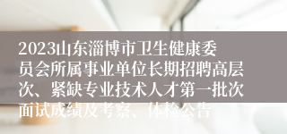 2023山东淄博市卫生健康委员会所属事业单位长期招聘高层次、紧缺专业技术人才第一批次面试成绩及考察、体检公告