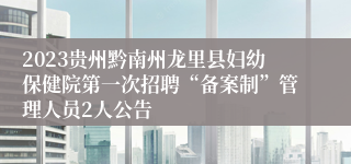 2023贵州黔南州龙里县妇幼保健院第一次招聘“备案制”管理人员2人公告