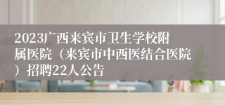 2023广西来宾市卫生学校附属医院（来宾市中西医结合医院）招聘22人公告