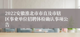 2022安徽淮北市市直及市辖区事业单位招聘体检确认事项公告