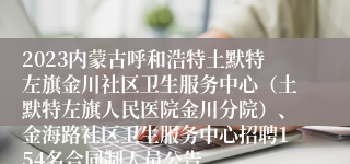 2023内蒙古呼和浩特土默特左旗金川社区卫生服务中心（土默特左旗人民医院金川分院）、金海路社区卫生服务中心招聘154名合同制人员公告