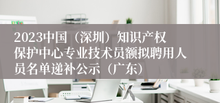 2023中国（深圳）知识产权保护中心专业技术员额拟聘用人员名单递补公示（广东）