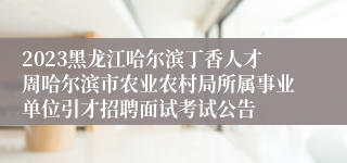 2023黑龙江哈尔滨丁香人才周哈尔滨市农业农村局所属事业单位引才招聘面试考试公告