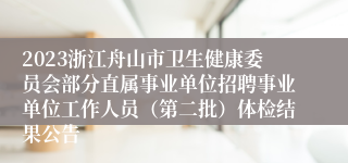 2023浙江舟山市卫生健康委员会部分直属事业单位招聘事业单位工作人员（第二批）体检结果公告