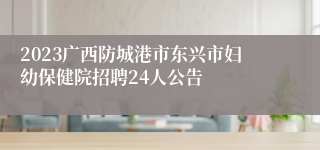 2023广西防城港市东兴市妇幼保健院招聘24人公告