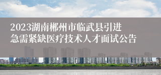 2023湖南郴州市临武县引进急需紧缺医疗技术人才面试公告