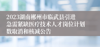 2023湖南郴州市临武县引进急需紧缺医疗技术人才岗位计划数取消和核减公告