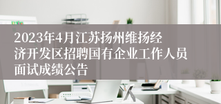 2023年4月江苏扬州维扬经济开发区招聘国有企业工作人员面试成绩公告