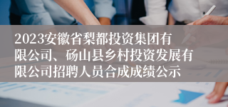 2023安徽省梨都投资集团有限公司、砀山县乡村投资发展有限公司招聘人员合成成绩公示