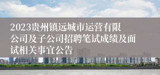 2023贵州镇远城市运营有限公司及子公司招聘笔试成绩及面试相关事宜公告