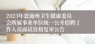 2023年恩施州卫生健康委员会所属事业单位统一公开招聘工作人员面试资格复审公告