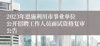 2023年恩施利川市事业单位公开招聘工作人员面试资格复审公告