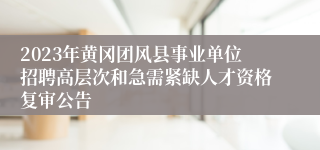 2023年黄冈团风县事业单位招聘高层次和急需紧缺人才资格复审公告