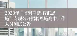 2023年“才聚荆楚·智汇恩施”专项公开招聘恩施高中工作人员测试公告