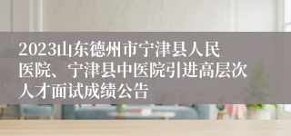 2023山东德州市宁津县人民医院、宁津县中医院引进高层次人才面试成绩公告