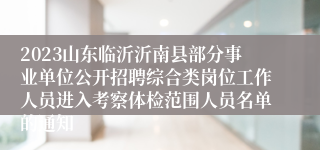 2023山东临沂沂南县部分事业单位公开招聘综合类岗位工作人员进入考察体检范围人员名单的通知