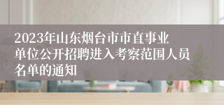 2023年山东烟台市市直事业单位公开招聘进入考察范围人员名单的通知