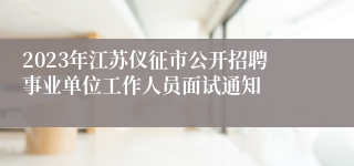 2023年江苏仪征市公开招聘事业单位工作人员面试通知