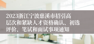 2023浙江宁波慈溪市招引高层次和紧缺人才资格确认、初选评价、笔试和面试事项通知