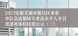 2023安徽芜湖市繁昌区事业单位急需紧缺专业高水平人才引进递补体检结果公示（三）