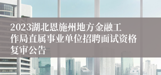 2023湖北恩施州地方金融工作局直属事业单位招聘面试资格复审公告