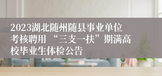 2023湖北随州随县事业单位考核聘用 “三支一扶”期满高校毕业生体检公告