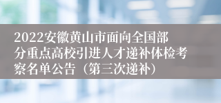 2022安徽黄山市面向全国部分重点高校引进人才递补体检考察名单公告（第三次递补）