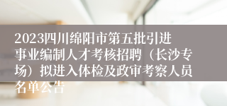 2023四川绵阳市第五批引进事业编制人才考核招聘（长沙专场）拟进入体检及政审考察人员名单公告