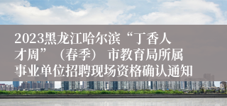 2023黑龙江哈尔滨“丁香人才周”（春季） 市教育局所属事业单位招聘现场资格确认通知