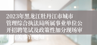 2023年黑龙江牡丹江市城市管理综合执法局所属事业单位公开招聘笔试及政策性加分现场审核有关事宜通知