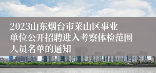 2023山东烟台市莱山区事业单位公开招聘进入考察体检范围人员名单的通知