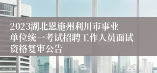 2023湖北恩施州利川市事业单位统一考试招聘工作人员面试资格复审公告