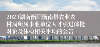 2023湖南衡阳衡南县农业农村局所属事业单位人才引进体检对象及体检相关事项的公告