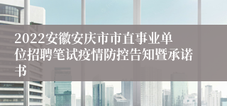 2022安徽安庆市市直事业单位招聘笔试疫情防控告知暨承诺书