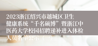 2023浙江绍兴市越城区卫生健康系统“千名硕博”暨浙江中医药大学校园招聘递补进入体检人员名单公示（一）