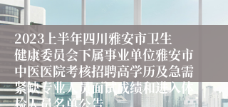 2023上半年四川雅安市卫生健康委员会下属事业单位雅安市中医医院考核招聘高学历及急需紧缺专业人员面试成绩和进入体检人员名单公告