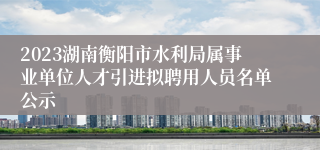 2023湖南衡阳市水利局属事业单位人才引进拟聘用人员名单公示