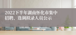 2022下半年湖南怀化市集中招聘、选调拟录人员公示