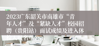 2023广东韶关市南雄市“青年人才”及“紧缺人才”校园招聘（贵阳站）面试成绩及进入体检人员名单公示