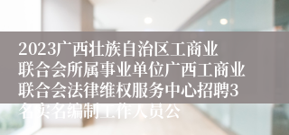 2023广西壮族自治区工商业联合会所属事业单位广西工商业联合会法律维权服务中心招聘3名实名编制工作人员公