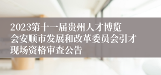 2023第十一届贵州人才博览会安顺市发展和改革委员会引才现场资格审查公告