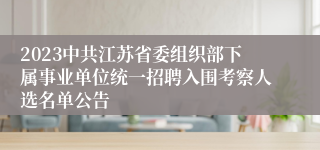 2023中共江苏省委组织部下属事业单位统一招聘入围考察人选名单公告