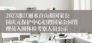 2023浙江丽水百山祖国家公园庆元保护中心招聘国家公园管理员入围体检考察人员公示