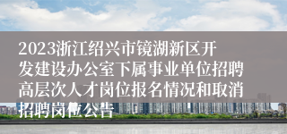 2023浙江绍兴市镜湖新区开发建设办公室下属事业单位招聘高层次人才岗位报名情况和取消招聘岗位公告