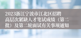 2023浙江宁波市江北区招聘高层次紧缺人才笔试成绩（第二批）及第二轮面试有关事项通知