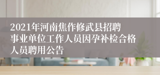 2021年河南焦作修武县招聘事业单位工作人员因孕补检合格人员聘用公告